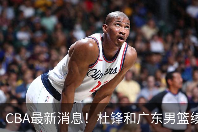 CBA最新消息！杜锋和广东男篮续约四年，浙江官宣续约法莱卡斯，郭艾伦续约遇阻